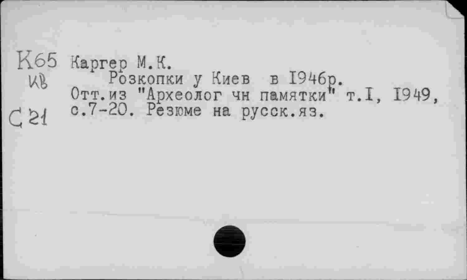 ﻿Иб5 Каргер М.К.
|Д^ Розкопки у Киев в 1946р.
Отт. из ’’Археолог чн памятки" т.1, 1949, ■*	0'7-20. Резюме на русск.яз.